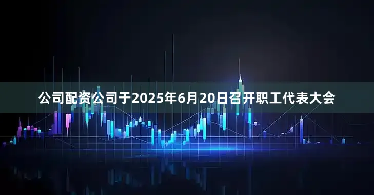公司配资公司于2025年6月20日召开职工代表大会