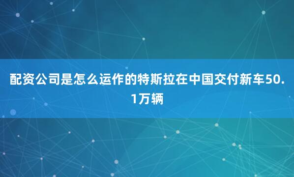 配资公司是怎么运作的特斯拉在中国交付新车50.1万辆