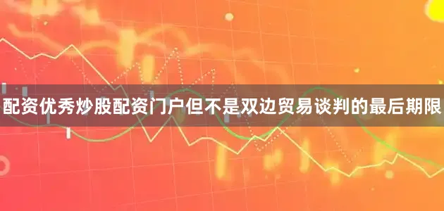 配资优秀炒股配资门户但不是双边贸易谈判的最后期限