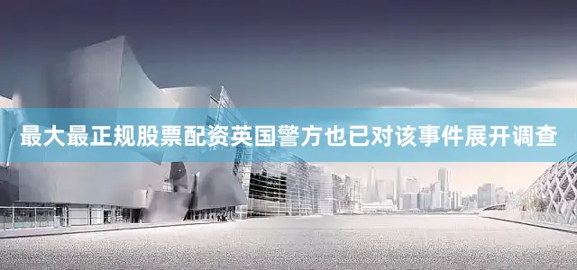 最大最正规股票配资英国警方也已对该事件展开调查