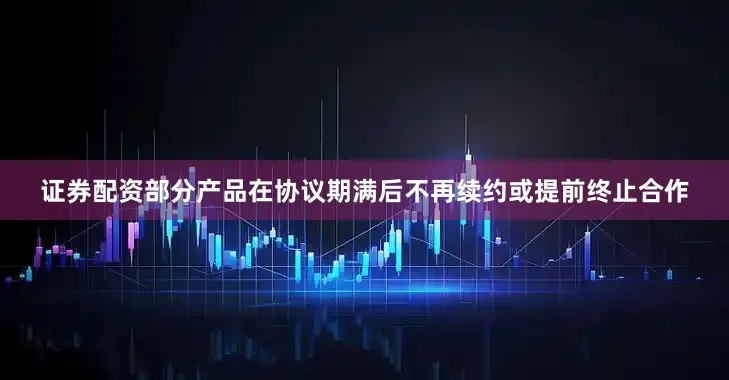 证券配资部分产品在协议期满后不再续约或提前终止合作
