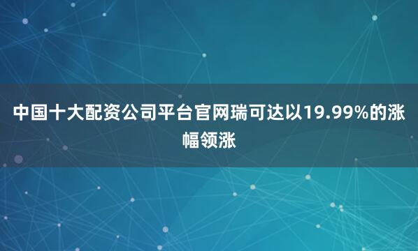 中国十大配资公司平台官网瑞可达以19.99%的涨幅领涨