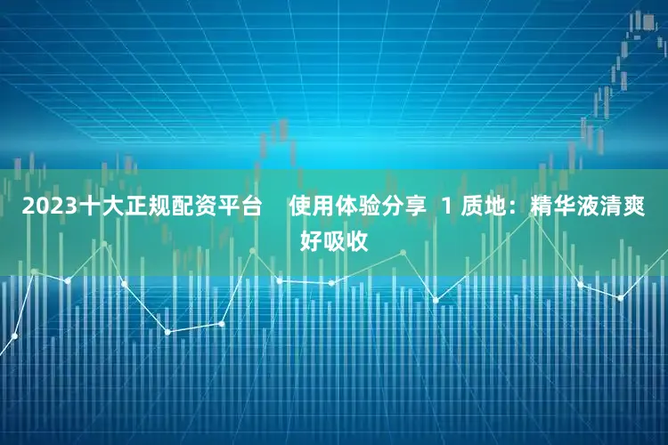 2023十大正规配资平台    使用体验分享  1 质地：精华液清爽好吸收