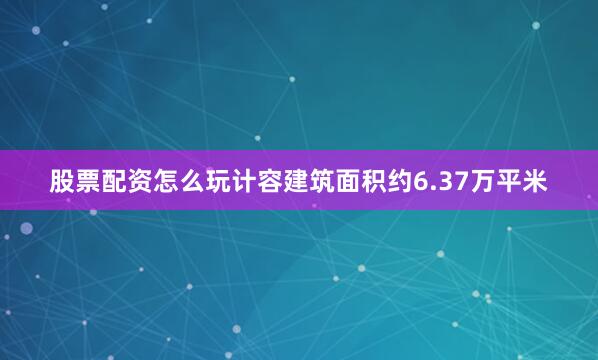股票配资怎么玩计容建筑面积约6.37万平米