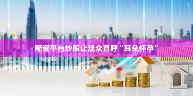 配资平台炒股让观众直呼“耳朵怀孕”