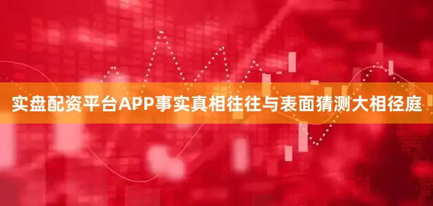 实盘配资平台APP事实真相往往与表面猜测大相径庭