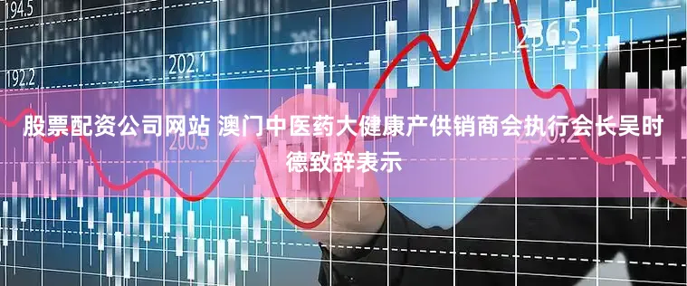 股票配资公司网站 澳门中医药大健康产供销商会执行会长吴时德致辞表示