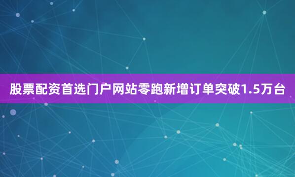 股票配资首选门户网站零跑新增订单突破1.5万台