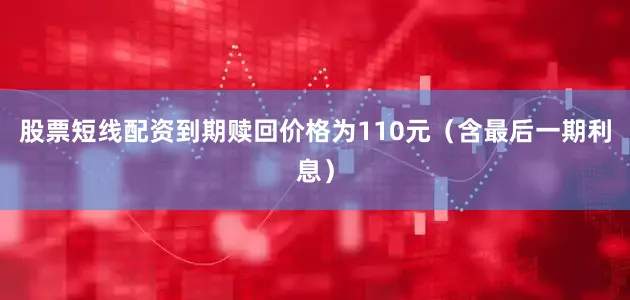 股票短线配资到期赎回价格为110元（含最后一期利息）